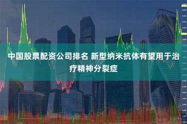 中国股票配资公司排名 新型纳米抗体有望用于治疗精神分裂症