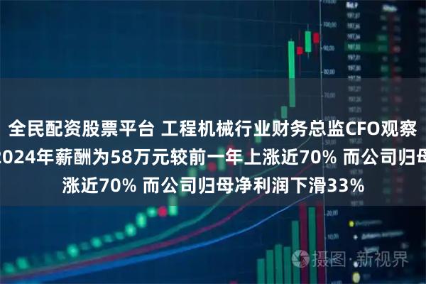全民配资股票平台 工程机械行业财务总监CFO观察：建设机械杨娟2024年薪酬为58万元较前一年上涨近70% 而公司归母净利润下滑33%