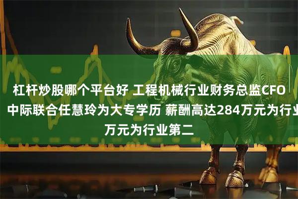 杠杆炒股哪个平台好 工程机械行业财务总监CFO观察：中际联合任慧玲为大专学历 薪酬高达284万元为行业第二