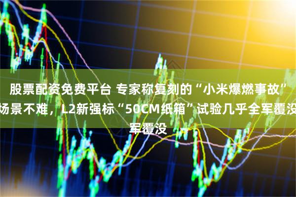 股票配资免费平台 专家称复刻的“小米爆燃事故”场景不难，L2新强标“50CM纸箱”试验几乎全军覆没