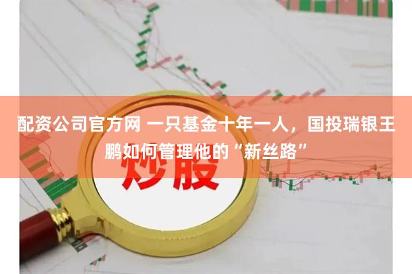 配资公司官方网 一只基金十年一人，国投瑞银王鹏如何管理他的“新丝路”