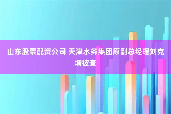 山东股票配资公司 天津水务集团原副总经理刘克增被查