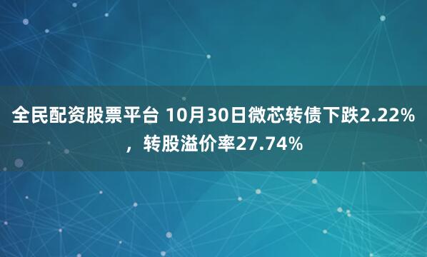 全民配资股票平台 10月30日微芯转债下跌2.22%，转股溢价率27.74%