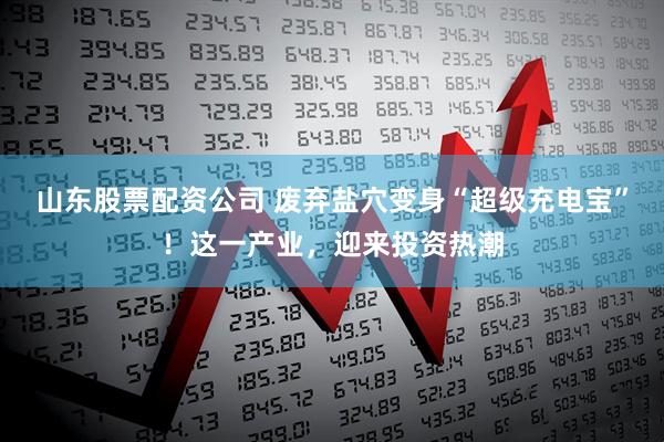 山东股票配资公司 废弃盐穴变身“超级充电宝”!这一产业,迎来投资热潮