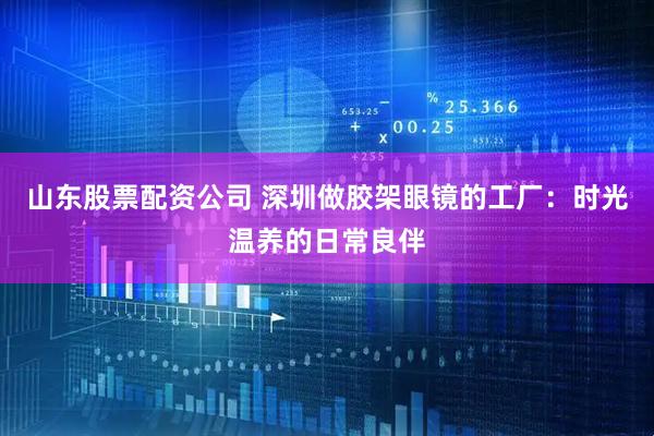 山东股票配资公司 深圳做胶架眼镜的工厂：时光温养的日常良伴