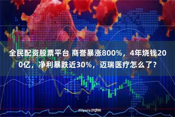 全民配资股票平台 商誉暴涨800%，4年烧钱200亿，净利暴跌近30%，迈瑞医疗怎么了？