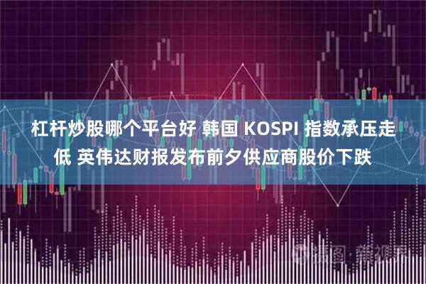杠杆炒股哪个平台好 韩国 KOSPI 指数承压走低 英伟达财报发布前夕供应商股价下跌