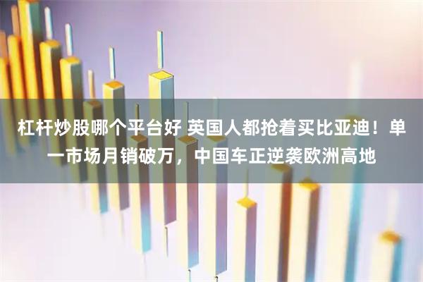 杠杆炒股哪个平台好 英国人都抢着买比亚迪！单一市场月销破万，中国车正逆袭欧洲高地
