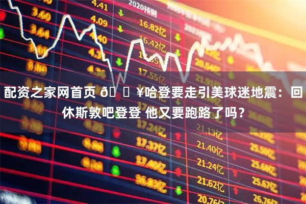 配资之家网首页 🔥哈登要走引美球迷地震：回休斯敦吧登登 他又要跑路了吗？