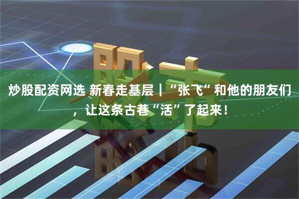 炒股配资网选 新春走基层｜“张飞”和他的朋友们，让这条古巷“活”了起来！