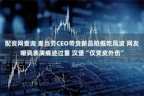 配资网查询 麦当劳CEO带货新品陷假吃风波 网友嘲讽表演痕迹过重 汉堡“仅受皮外伤”