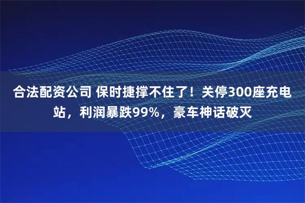 合法配资公司 保时捷撑不住了!关停300座充电站,利润暴跌99%,豪车神话破灭