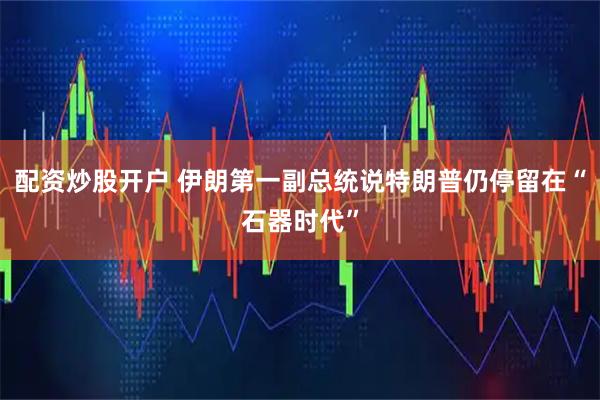 配资炒股开户 伊朗第一副总统说特朗普仍停留在“石器时代”