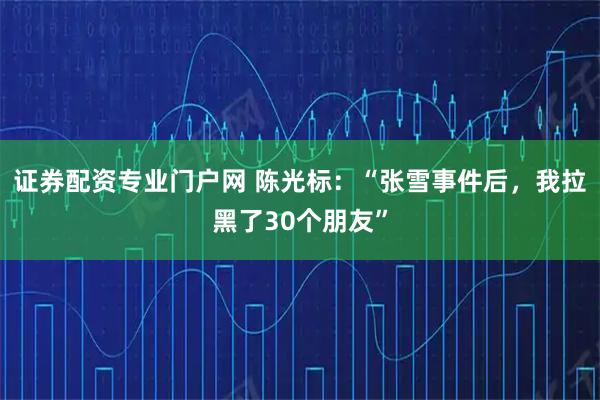 证券配资专业门户网 陈光标:“张雪事件后,我拉黑了30个朋友”