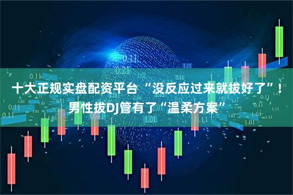十大正规实盘配资平台 “没反应过来就拔好了”！男性拔DJ管有了“温柔方案”
