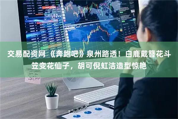 交易配资网 《奔跑吧》泉州路透！白鹿戴簪花斗笠变花仙子，胡可倪虹洁造型惊艳