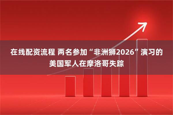 在线配资流程 两名参加“非洲狮2026”演习的美国军人在摩洛哥失踪