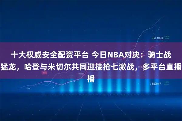 十大权威安全配资平台 今日NBA对决：骑士战猛龙，哈登与米切尔共同迎接抢七激战，多平台直播