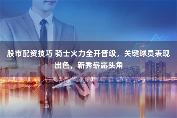 股市配资技巧 骑士火力全开晋级，关键球员表现出色，新秀崭露头角
