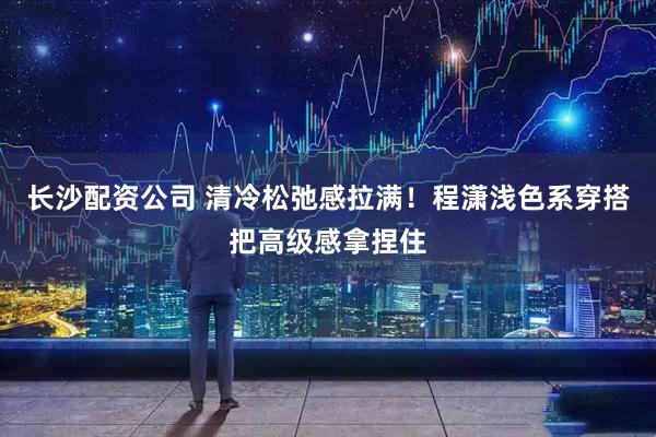 长沙配资公司 清冷松弛感拉满！程潇浅色系穿搭把高级感拿捏住