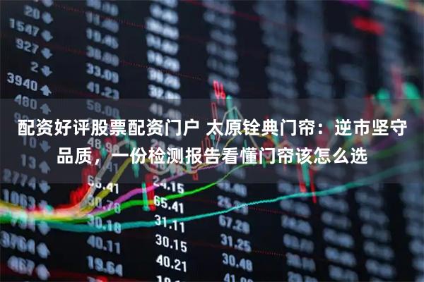 配资好评股票配资门户 太原铨典门帘：逆市坚守品质，一份检测报告看懂门帘该怎么选