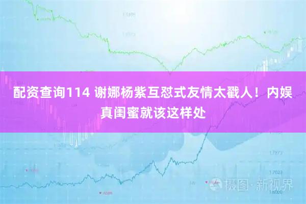 配资查询114 谢娜杨紫互怼式友情太戳人！内娱真闺蜜就该这样处