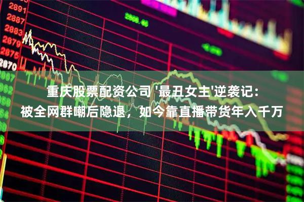 重庆股票配资公司 '最丑女主'逆袭记：被全网群嘲后隐退，如今靠直播带货年入千万