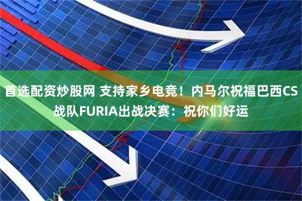 首选配资炒股网 支持家乡电竞！内马尔祝福巴西CS战队FURIA出战决赛：祝你们好运