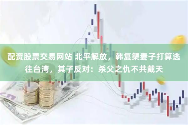 配资股票交易网站 北平解放，韩复榘妻子打算逃往台湾，其子反对：杀父之仇不共戴天