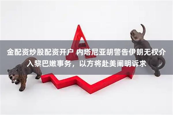 金配资炒股配资开户 内塔尼亚胡警告伊朗无权介入黎巴嫩事务，以方将赴美阐明诉求