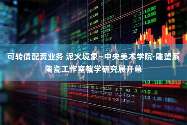 可转债配资业务 泥火境象—中央美术学院·雕塑系陶瓷工作室教学研究展开幕