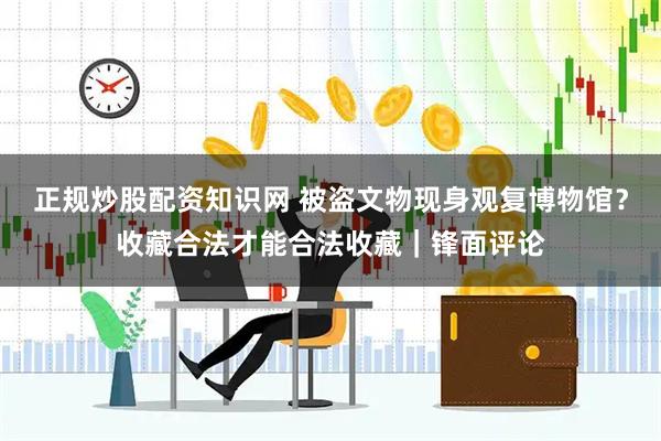 正规炒股配资知识网 被盗文物现身观复博物馆？收藏合法才能合法收藏｜锋面评论