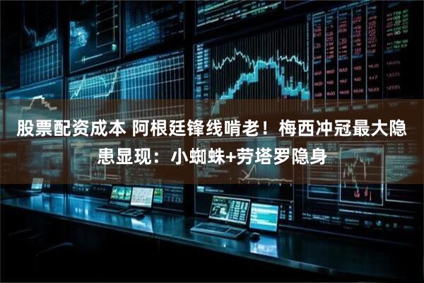 股票配资成本 阿根廷锋线啃老!梅西冲冠最大隐患显现:小蜘蛛+劳塔罗隐身