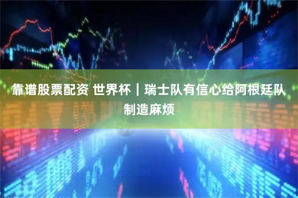 靠谱股票配资 世界杯|瑞士队有信心给阿根廷队制造麻烦