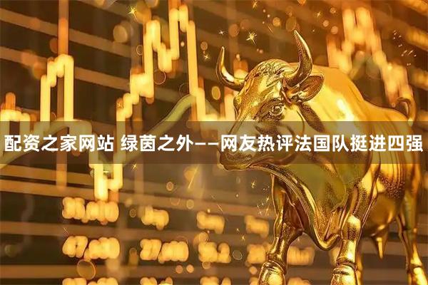 配资之家网站 绿茵之外——网友热评法国队挺进四强