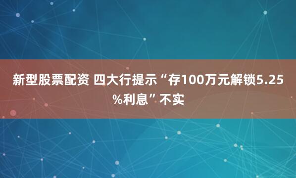 新型股票配资 四大行提示“存100万元解锁5.25%利息”不实