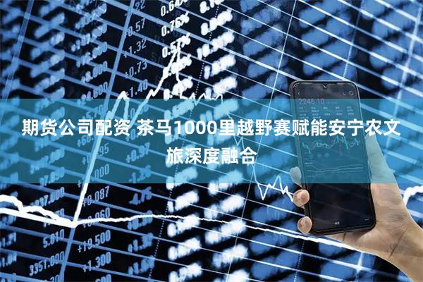 期货公司配资 茶马1000里越野赛赋能安宁农文旅深度融合