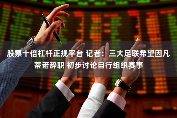 股票十倍杠杆正规平台 记者：三大足联希望因凡蒂诺辞职 初步讨论自行组织赛事