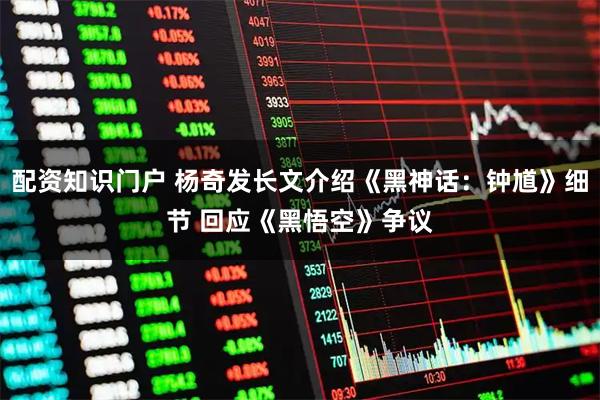 配资知识门户 杨奇发长文介绍《黑神话：钟馗》细节 回应《黑悟空》争议