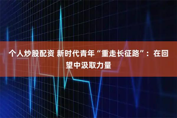 个人炒股配资 新时代青年“重走长征路”：在回望中汲取力量