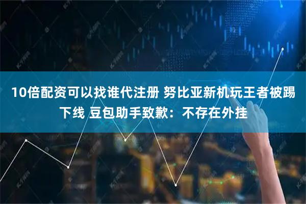 10倍配资可以找谁代注册 努比亚新机玩王者被踢下线 豆包助手致歉：不存在外挂