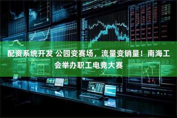 配资系统开发 公园变赛场，流量变销量！南海工会举办职工电竞大赛