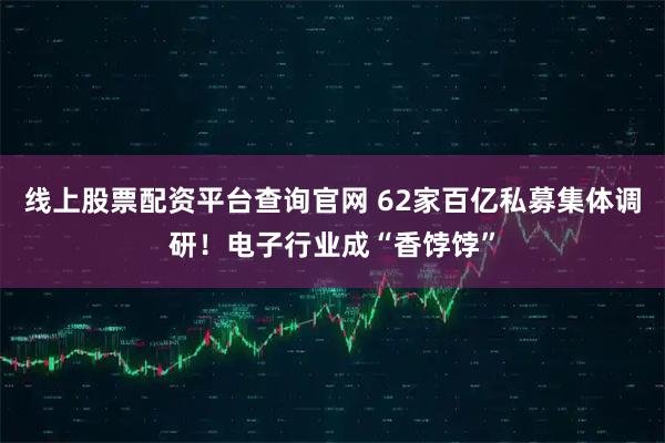 线上股票配资平台查询官网 62家百亿私募集体调研！电子行业成“香饽饽”