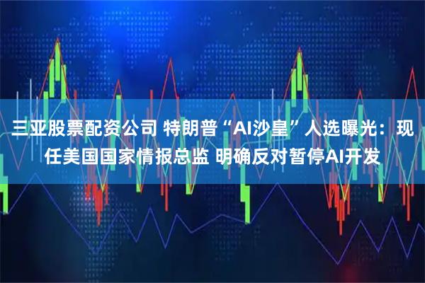 三亚股票配资公司 特朗普“AI沙皇”人选曝光:现任美国国家情报总监 明确反对暂停AI开发