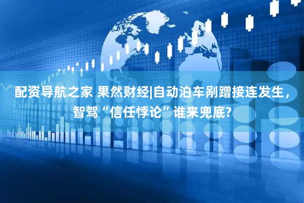 配资导航之家 果然财经|自动泊车剐蹭接连发生，智驾“信任悖论”谁来兜底?
