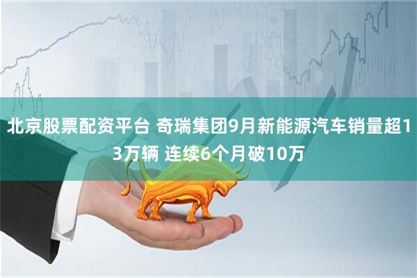 北京股票配资平台 奇瑞集团9月新能源汽车销量超13万辆 连续6个月破10万
