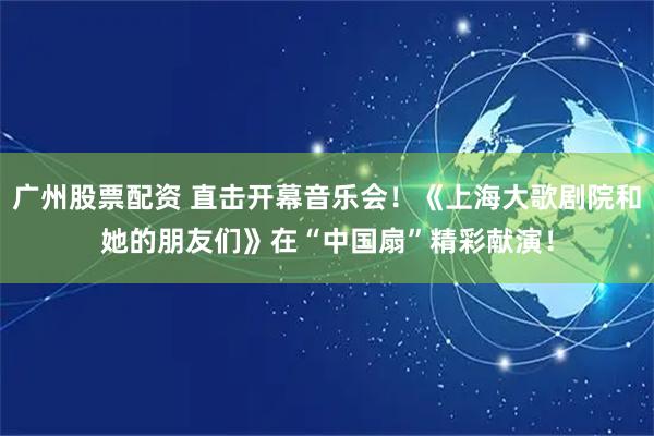 广州股票配资 直击开幕音乐会！《上海大歌剧院和她的朋友们》在“中国扇”精彩献演！