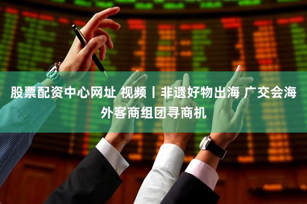股票配资中心网址 视频丨非遗好物出海 广交会海外客商组团寻商机