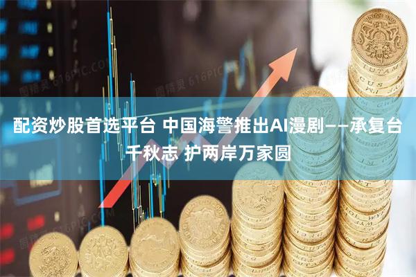 配资炒股首选平台 中国海警推出AI漫剧——承复台千秋志 护两岸万家圆
